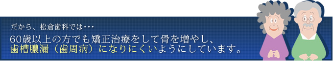 だから、松倉歯科では･･･60歳以上の方でも矯正治療をして骨を増やし、歯槽膿漏（歯周病）になりにくいようにしています。