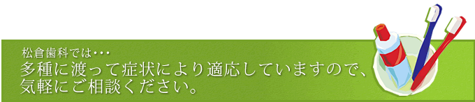 松倉歯科では・・・ 多種に渡って症状により適応していますので、 気軽にご相談ください。